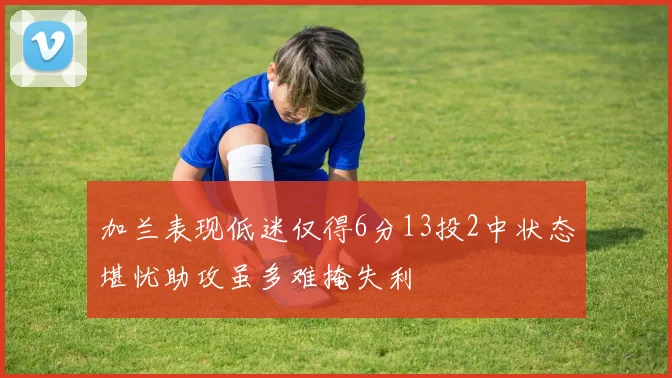 加兰表现低迷仅得6分13投2中状态堪忧助攻虽多难掩失利