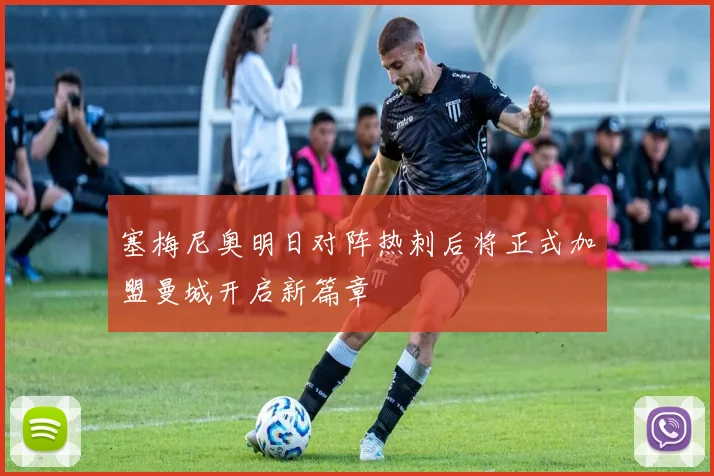 塞梅尼奥明日对阵热刺后将正式加盟曼城开启新篇章
