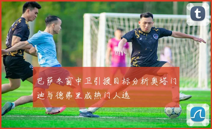 巴萨冬窗中卫引援目标分析奥塔门迪与德弗里成热门人选