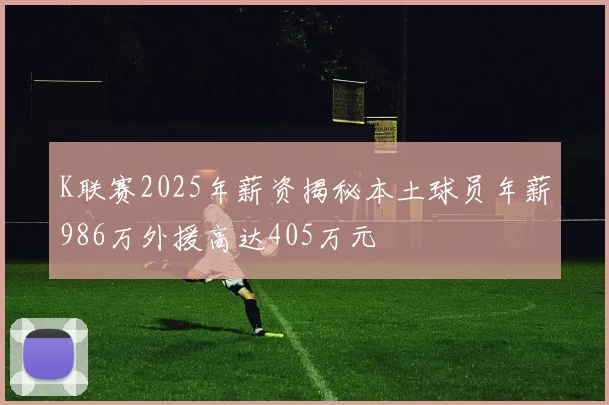 K联赛2025年薪资揭秘本土球员年薪986万外援高达405万元