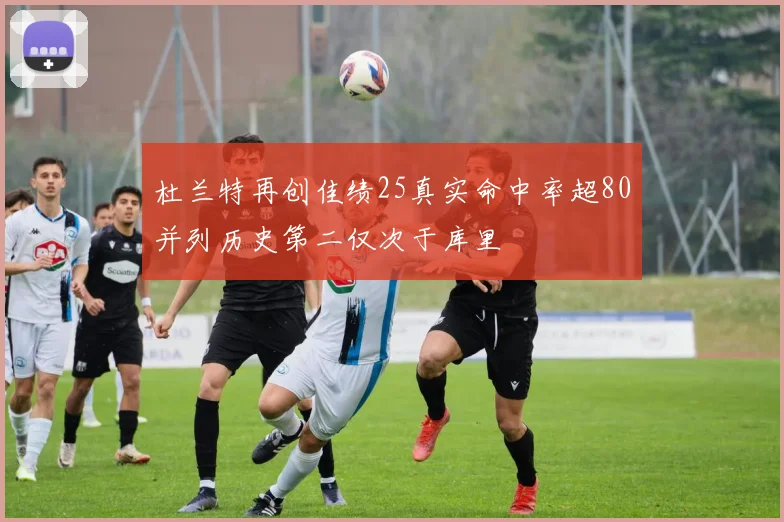 杜兰特再创佳绩25真实命中率超80并列历史第二仅次于库里