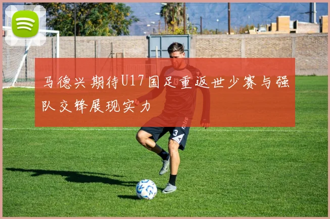 马德兴期待U17国足重返世少赛与强队交锋展现实力