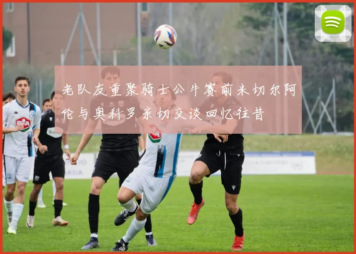 老队友重聚骑士公牛赛前米切尔阿伦与奥科罗亲切交谈回忆往昔