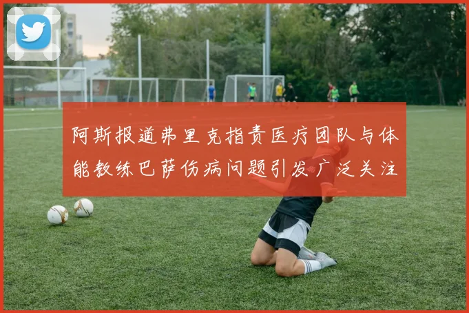 阿斯报道弗里克指责医疗团队与体能教练巴萨伤病问题引发广泛关注