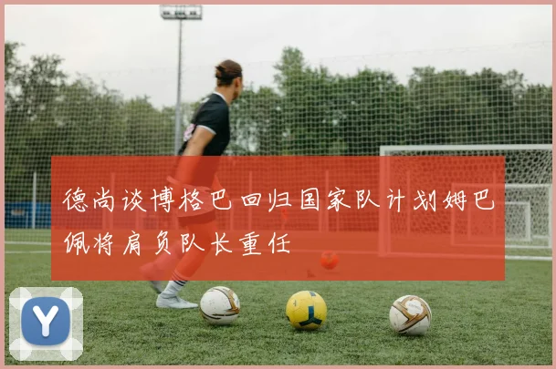 德尚谈博格巴回归国家队计划姆巴佩将肩负队长重任