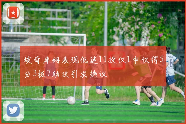 埃奇库姆表现低迷11投仅1中仅得5分3板7助攻引发热议