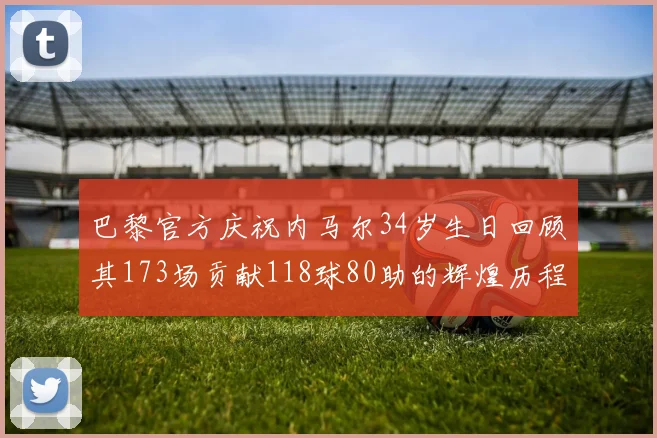 巴黎官方庆祝内马尔34岁生日回顾其173场贡献118球80助的辉煌历程