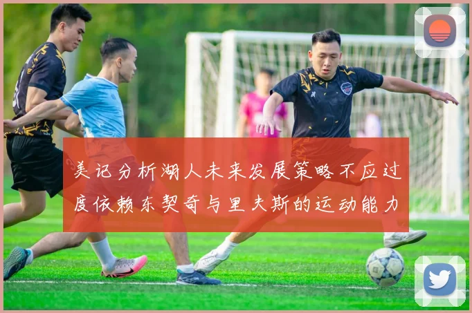 美记分析湖人未来发展策略不应过度依赖东契奇与里夫斯的运动能力不足