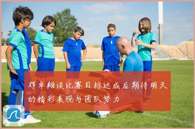 邓卓翔谈比赛目标达成后期待明天的精彩表现与团队努力