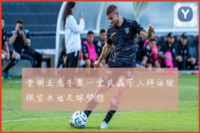崇明五虎齐聚一堂武磊等人拜访徐根宝共话足球梦想