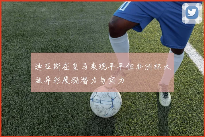 迪亚斯在皇马表现平平但非洲杯大放异彩展现潜力与实力