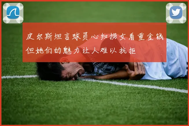 皮尔斯坦言球员心知捞女看重金钱但她们的魅力让人难以抗拒