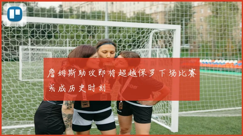 詹姆斯助攻即将超越保罗下场比赛或成历史时刻