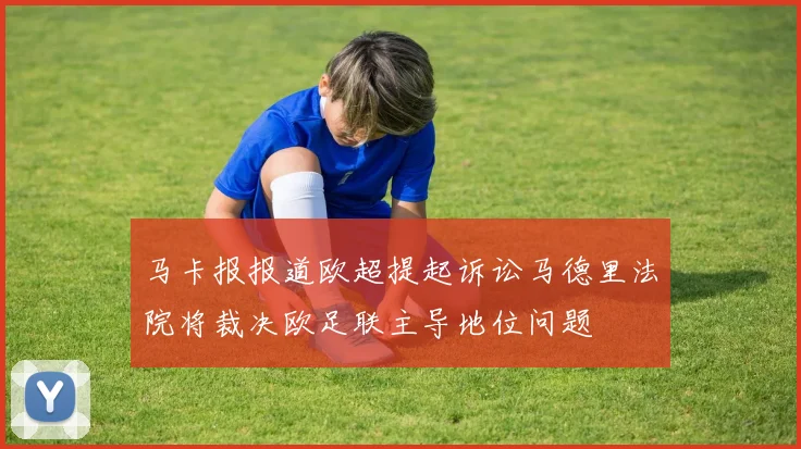 马卡报报道欧超提起诉讼马德里法院将裁决欧足联主导地位问题